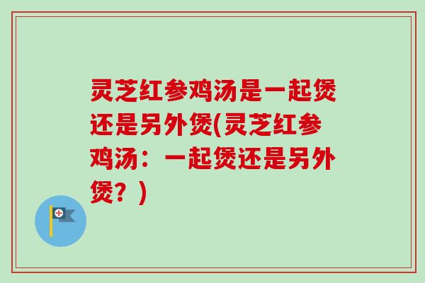 灵芝红参鸡汤是一起煲还是另外煲(灵芝红参鸡汤:一起煲还是另外煲?) 灵芝红参鸡汤是一起煲还是另外煲(灵芝红参鸡汤:一起煲还是另外煲?)