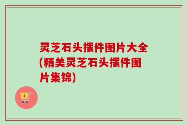 灵芝石头摆件图片大全(精美灵芝石头摆件图片集锦) 灵芝石头摆件图片大全(精美灵芝石头摆件图片集锦)