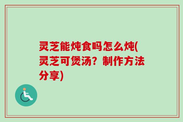 灵芝能炖食吗怎么炖(灵芝可煲汤?制作方法分享) 灵芝能炖食吗怎么炖(灵芝可煲汤?制作方法分享)