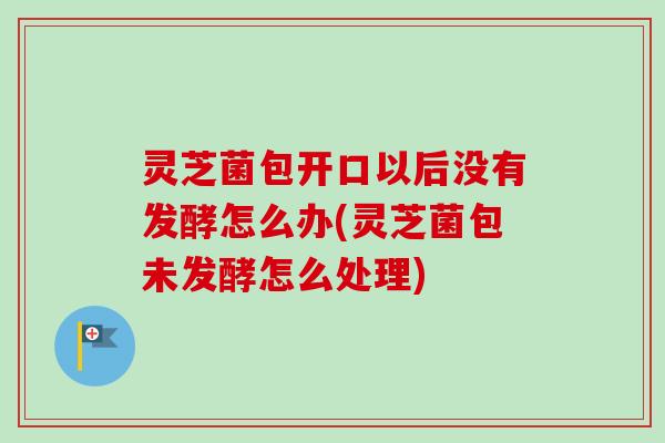 灵芝菌包开口以后没有发酵怎么办(灵芝菌包未发酵怎么处理) 灵芝菌包开口以后没有发酵怎么办(灵芝菌包未发酵怎么处理)