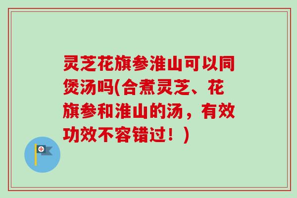 灵芝花旗参淮山可以同煲汤吗(合煮灵芝、花旗参和淮山的汤,有效功效不容错过!) 灵芝花旗参淮山可以同煲汤吗(合煮灵芝、花旗参和淮山的汤,有效功效不容错过!)