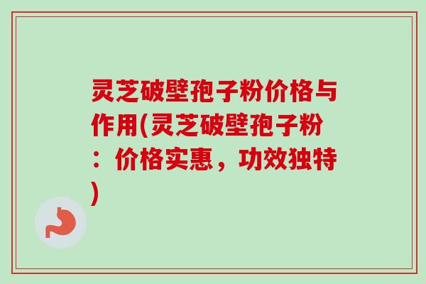 灵芝破壁孢子粉价格与作用(灵芝破壁孢子粉：价格实惠，功效独特)