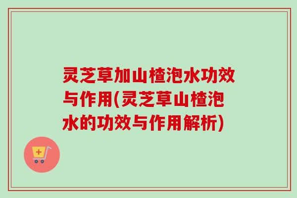 灵芝草加山楂泡水功效与作用(灵芝草山楂泡水的功效与作用解析) 灵芝草加山楂泡水功效与作用(灵芝草山楂泡水的功效与作用解析)