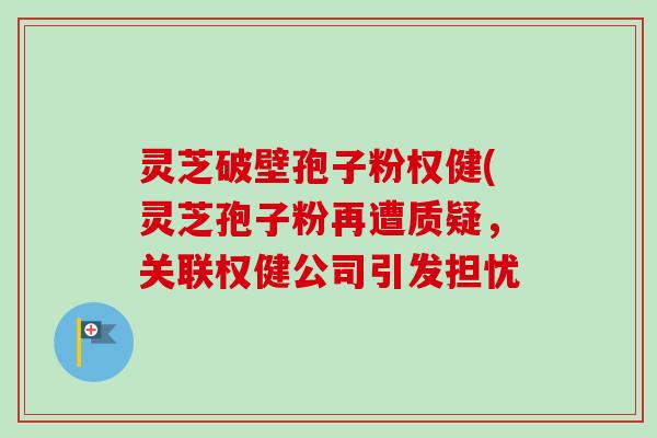灵芝破壁孢子粉权健(灵芝孢子粉再遭质疑,关联权健公司引发担忧 灵芝破壁孢子粉权健(灵芝孢子粉再遭质疑,关联权健公司引发担忧