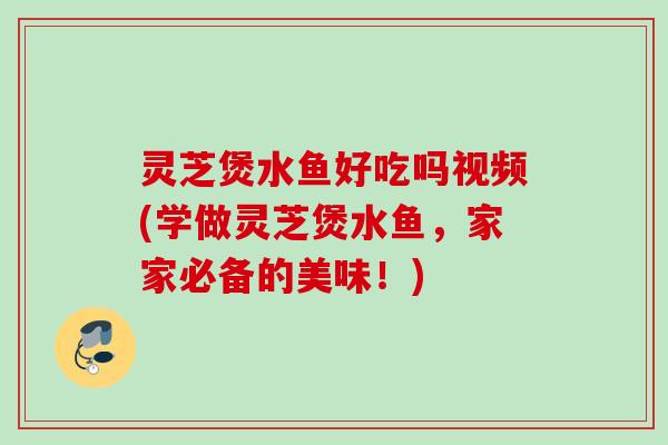 灵芝煲水鱼好吃吗视频(学做灵芝煲水鱼,家家必备的美味!) 灵芝煲水鱼好吃吗视频(学做灵芝煲水鱼,家家必备的美味!)