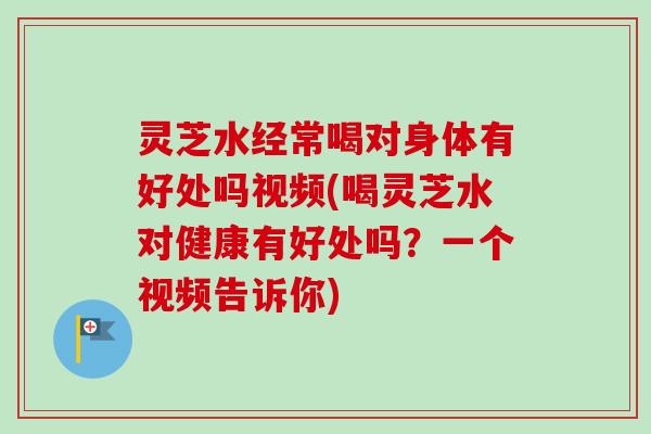 灵芝水经常喝对身体有好处吗视频(喝灵芝水对健康有好处吗?一个视频告诉你) 灵芝水经常喝对身体有好处吗视频(喝灵芝水对健康有好处吗?一个视频告诉你)