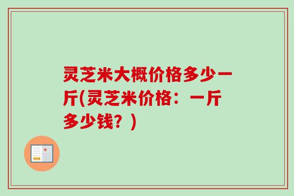 灵芝米大概价格多少一斤(灵芝米价格:一斤多少钱?) 灵芝米大概价格多少一斤(灵芝米价格:一斤多少钱?)