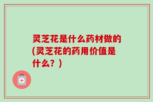 灵芝花是什么药材做的(灵芝花的药用价值是什么?) 灵芝花是什么药材做的(灵芝花的药用价值是什么?)