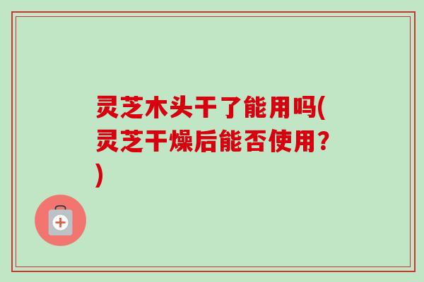 灵芝木头干了能用吗(灵芝干燥后能否使用?) 灵芝木头干了能用吗(灵芝干燥后能否使用?)