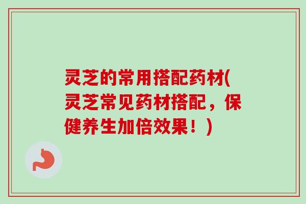 灵芝的常用搭配药材(灵芝常见药材搭配,保健养生加倍效果!) 灵芝的常用搭配药材(灵芝常见药材搭配,保健养生加倍效果!)