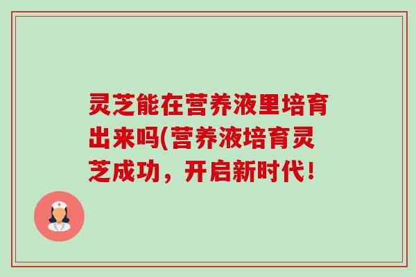 灵芝能在营养液里培育出来吗(营养液培育灵芝成功,开启新时代! 灵芝能在营养液里培育出来吗(营养液培育灵芝成功,开启新时代!