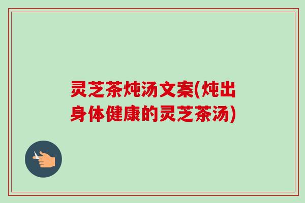 灵芝茶炖汤文案(炖出身体健康的灵芝茶汤) 灵芝茶炖汤文案(炖出身体健康的灵芝茶汤)