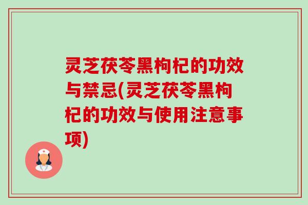 灵芝茯苓黑枸杞的功效与禁忌(灵芝茯苓黑枸杞的功效与使用注意事项) 灵芝茯苓黑枸杞的功效与禁忌(灵芝茯苓黑枸杞的功效与使用注意事项)