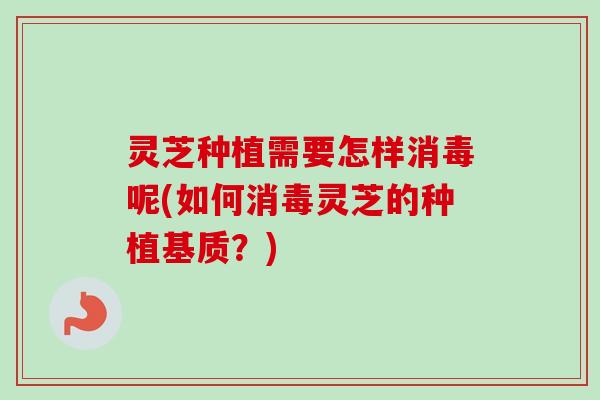 灵芝种植需要怎样消毒呢(如何消毒灵芝的种植基质?) 灵芝种植需要怎样消毒呢(如何消毒灵芝的种植基质?)