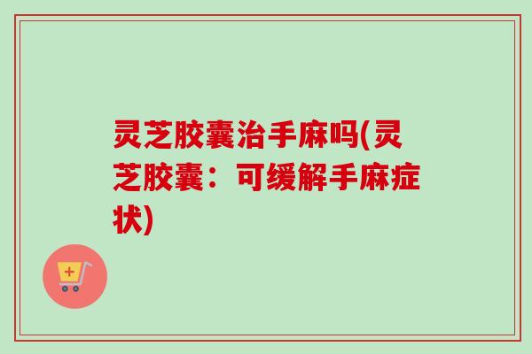 灵芝胶囊手麻吗(灵芝胶囊:可缓解手麻症状) 灵芝胶囊手麻吗(灵芝胶囊:可缓解手麻症状)