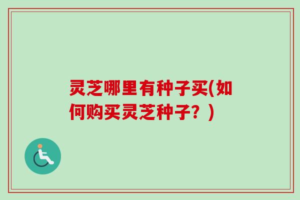 灵芝哪里有种子买(如何购买灵芝种子?) 灵芝哪里有种子买(如何购买灵芝种子?)