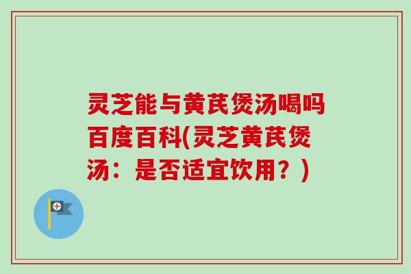 灵芝能与黄芪煲汤喝吗百度百科(灵芝黄芪煲汤：是否适宜饮用？)