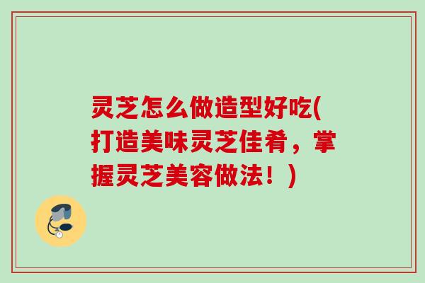 灵芝怎么做造型好吃(打造美味灵芝佳肴,掌握灵芝美容做法!) 灵芝怎么做造型好吃(打造美味灵芝佳肴,掌握灵芝美容做法!)