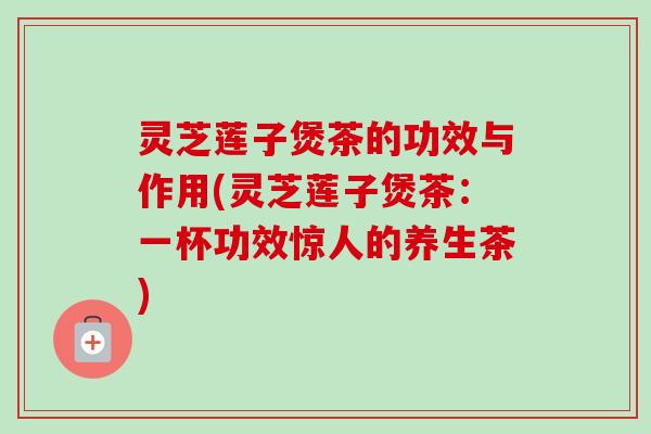 灵芝莲子煲茶的功效与作用(灵芝莲子煲茶:一杯功效惊人的养生茶) 灵芝莲子煲茶的功效与作用(灵芝莲子煲茶:一杯功效惊人的养生茶)