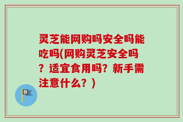 灵芝能网购吗安全吗能吃吗(网购灵芝安全吗?适宜食用吗?新手需注意什么?) 灵芝能网购吗安全吗能吃吗(网购灵芝安全吗?适宜食用吗?新手需注意什么?)