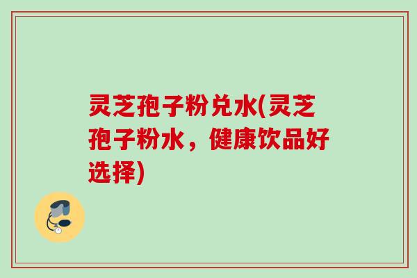 灵芝孢子粉兑水(灵芝孢子粉水,健康饮品好选择) 灵芝孢子粉兑水(灵芝孢子粉水,健康饮品好选择)