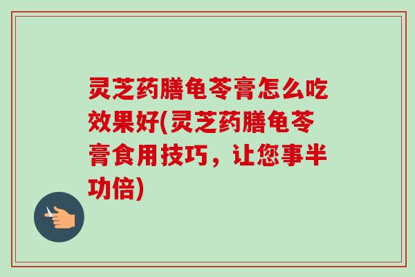 灵芝药膳龟苓膏怎么吃效果好(灵芝药膳龟苓膏食用技巧，让您事半功倍)