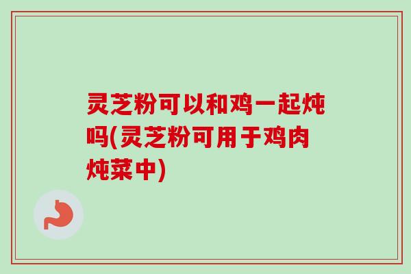 灵芝粉可以和鸡一起炖吗(灵芝粉可用于鸡肉炖菜中) 灵芝粉可以和鸡一起炖吗(灵芝粉可用于鸡肉炖菜中)