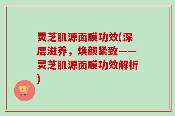 灵芝肌源面膜功效(深层滋养，焕颜紧致——灵芝肌源面膜功效解析)