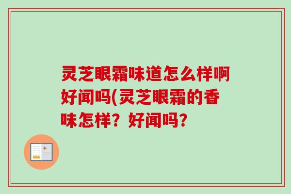 灵芝眼霜味道怎么样啊好闻吗(灵芝眼霜的香味怎样?好闻吗? 灵芝眼霜味道怎么样啊好闻吗(灵芝眼霜的香味怎样?好闻吗?