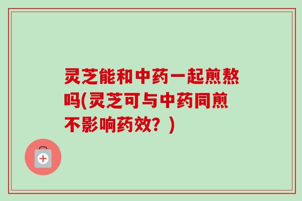 灵芝能和一起煎熬吗(灵芝可与同煎不影响?) 灵芝能和一起煎熬吗(灵芝可与同煎不影响?)