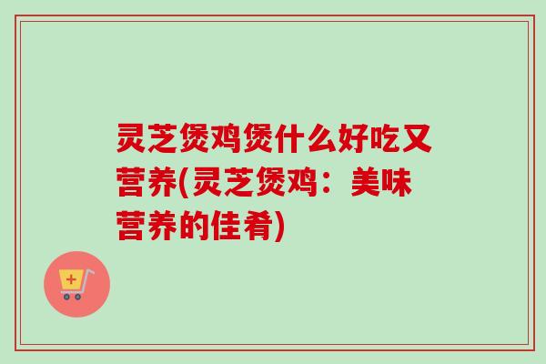 灵芝煲鸡煲什么好吃又营养(灵芝煲鸡：美味营养的佳肴)