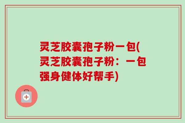 灵芝胶囊孢子粉一包(灵芝胶囊孢子粉:一包强身健体好帮手) 灵芝胶囊孢子粉一包(灵芝胶囊孢子粉:一包强身健体好帮手)