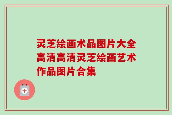 灵芝绘画术品图片大全高清高清灵芝绘画艺术作品图片合集 灵芝绘画术品图片大全高清高清灵芝绘画艺术作品图片合集