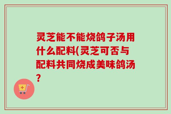 灵芝能不能烧鸽子汤用什么配料(灵芝可否与配料共同烧成美味鸽汤? 灵芝能不能烧鸽子汤用什么配料(灵芝可否与配料共同烧成美味鸽汤?