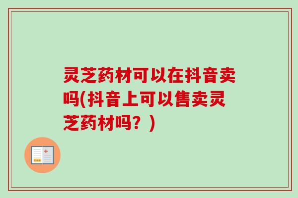 灵芝药材可以在抖音卖吗(抖音上可以售卖灵芝药材吗？)