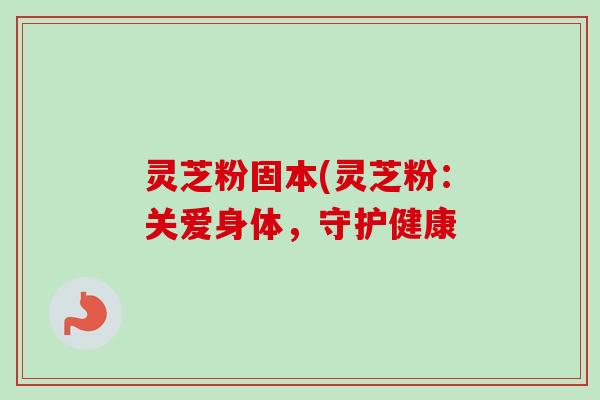 灵芝粉固本(灵芝粉:关爱身体,守护健康 灵芝粉固本(灵芝粉:关爱身体,守护健康