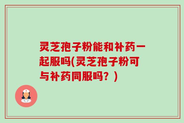 灵芝孢子粉能和补药一起服吗(灵芝孢子粉可与补药同服吗?) 灵芝孢子粉能和补药一起服吗(灵芝孢子粉可与补药同服吗?)
