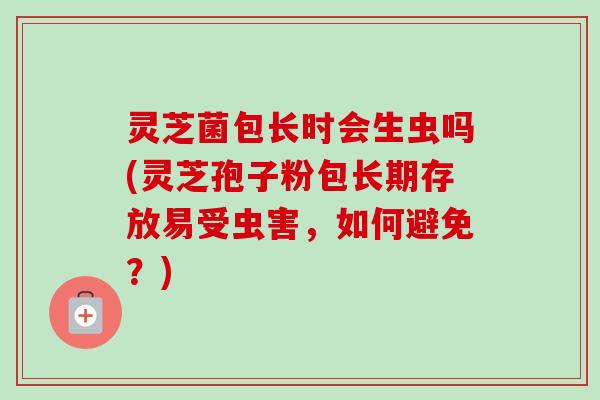 灵芝菌包长时会生虫吗(灵芝孢子粉包长期存放易受虫害,如何避免?) 灵芝菌包长时会生虫吗(灵芝孢子粉包长期存放易受虫害,如何避免?)