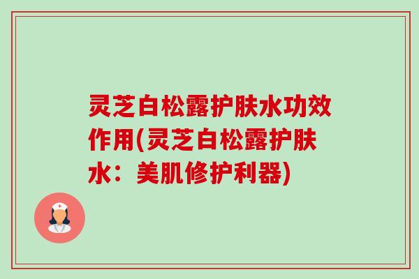 灵芝白松露护肤水功效作用(灵芝白松露护肤水:美肌修护利器) 灵芝白松露护肤水功效作用(灵芝白松露护肤水:美肌修护利器)