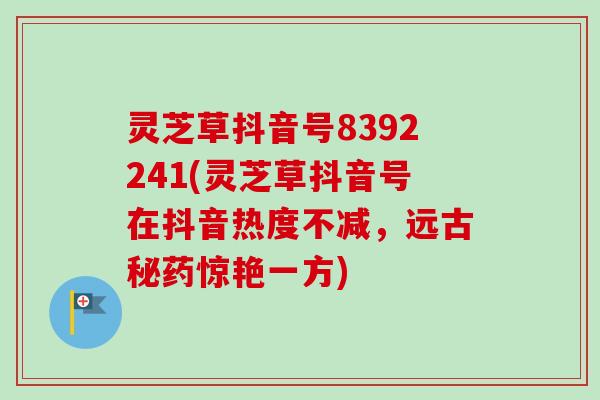 灵芝草抖音号8392241(灵芝草抖音号在抖音热度不减,远古秘药惊艳一方) 灵芝草抖音号8392241(灵芝草抖音号在抖音热度不减,远古秘药惊艳一方)