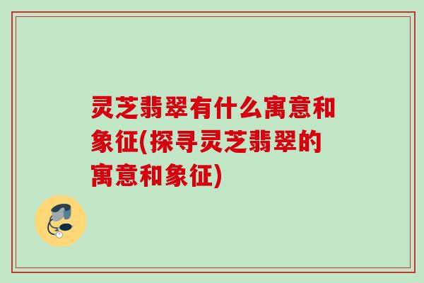 灵芝翡翠有什么寓意和象征(探寻灵芝翡翠的寓意和象征) 灵芝翡翠有什么寓意和象征(探寻灵芝翡翠的寓意和象征)