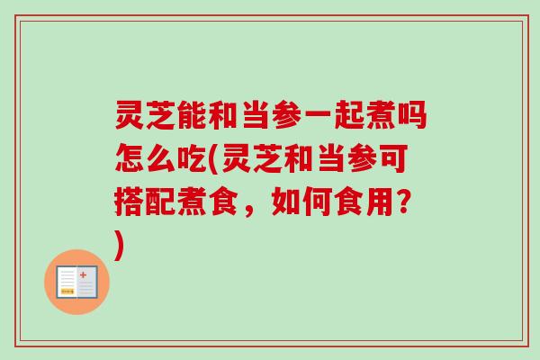灵芝能和当参一起煮吗怎么吃(灵芝和当参可搭配煮食,如何食用?) 灵芝能和当参一起煮吗怎么吃(灵芝和当参可搭配煮食,如何食用?)