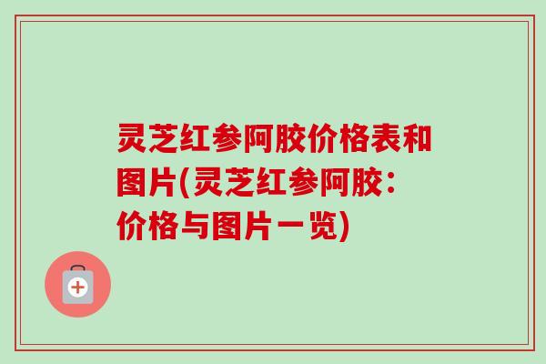 灵芝红参阿胶价格表和图片(灵芝红参阿胶:价格与图片一览) 灵芝红参阿胶价格表和图片(灵芝红参阿胶:价格与图片一览)