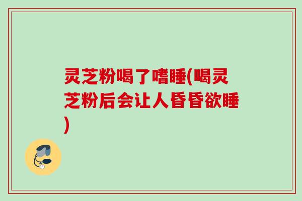 灵芝粉喝了嗜睡(喝灵芝粉后会让人昏昏欲睡) 灵芝粉喝了嗜睡(喝灵芝粉后会让人昏昏欲睡)