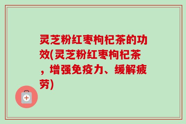 灵芝粉红枣枸杞茶的功效(灵芝粉红枣枸杞茶，增强免疫力、缓解疲劳)