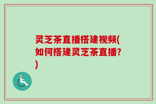 灵芝茶直播搭建视频(如何搭建灵芝茶直播?) 灵芝茶直播搭建视频(如何搭建灵芝茶直播?)