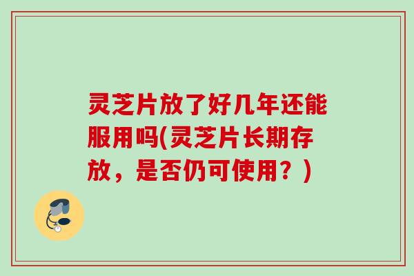 灵芝片放了好几年还能服用吗(灵芝片长期存放，是否仍可使用？)