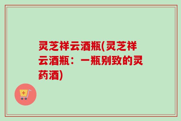 灵芝祥云酒瓶(灵芝祥云酒瓶:一瓶别致的灵药酒) 灵芝祥云酒瓶(灵芝祥云酒瓶:一瓶别致的灵药酒)