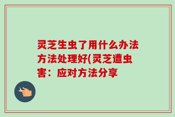 灵芝生虫了用什么办法方法处理好(灵芝遭虫害:应对方法分享 灵芝生虫了用什么办法方法处理好(灵芝遭虫害:应对方法分享
