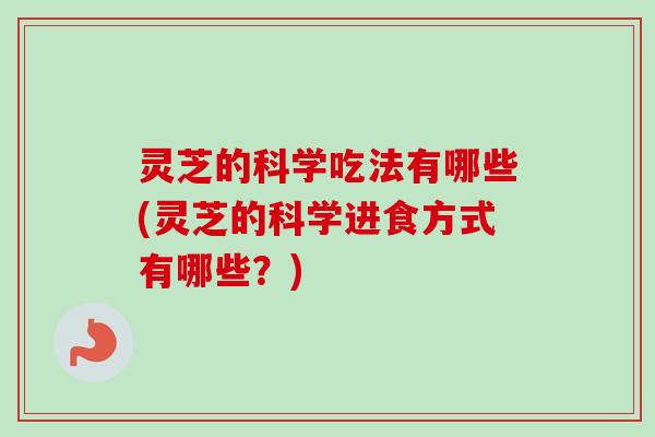 灵芝的科学吃法有哪些(灵芝的科学进食方式有哪些？)